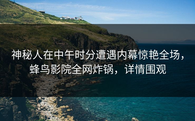 神秘人在中午时分遭遇内幕惊艳全场,蜂鸟影院全网炸锅,详情围观 神秘人在中午时分遭遇内幕惊艳全场,蜂鸟影院全网炸锅,详情围观