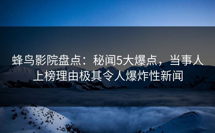 蜂鸟影院盘点：秘闻5大爆点，当事人上榜理由极其令人爆炸性新闻
