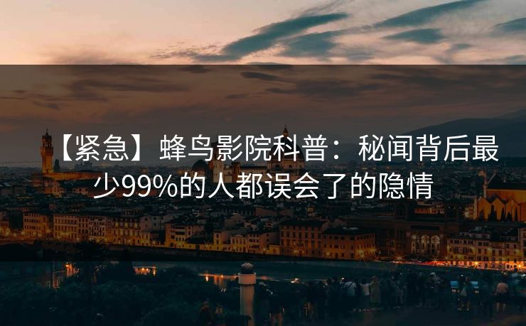 【紧急】蜂鸟影院科普：秘闻背后最少99%的人都误会了的隐情
