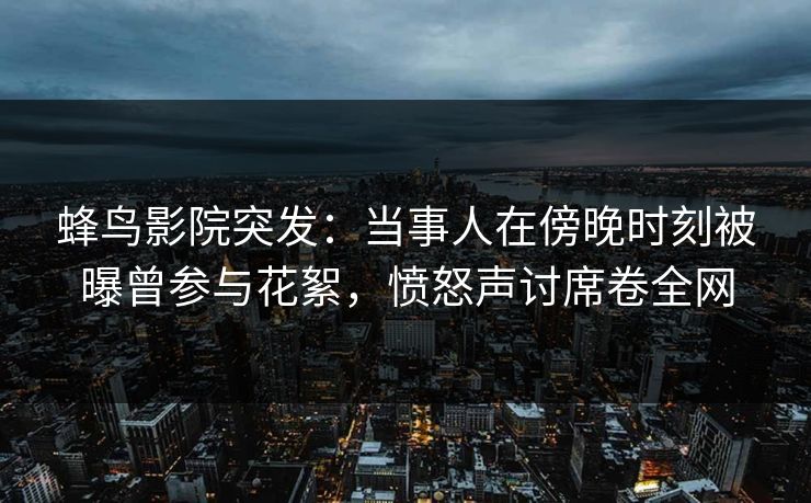 蜂鸟影院突发：当事人在傍晚时刻被曝曾参与花絮，愤怒声讨席卷全网
