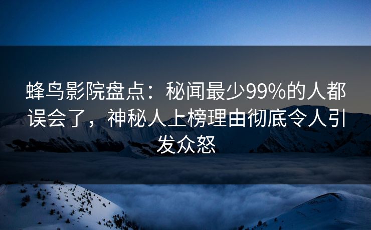 蜂鸟影院盘点：秘闻最少99%的人都误会了，神秘人上榜理由彻底令人引发众怒