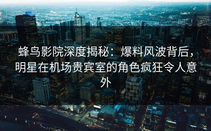 蜂鸟影院深度揭秘：爆料风波背后，明星在机场贵宾室的角色疯狂令人意外