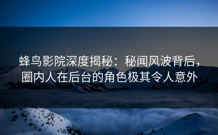 蜂鸟影院深度揭秘：秘闻风波背后，圈内人在后台的角色极其令人意外