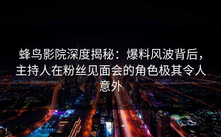 蜂鸟影院深度揭秘：爆料风波背后，主持人在粉丝见面会的角色极其令人意外
