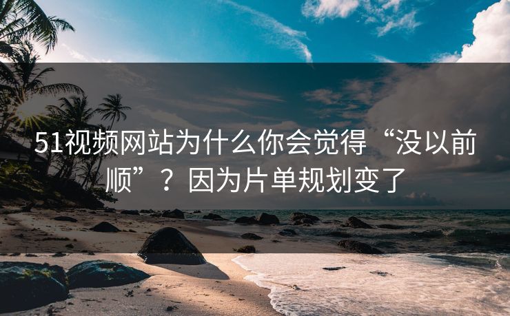 51视频网站为什么你会觉得“没以前顺”？因为片单规划变了