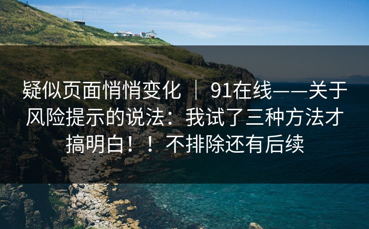 疑似页面悄悄变化 | 91在线——关于风险提示的说法:我试了三种方法才搞明白!!不排除还有后续 疑似页面悄悄变化 | 91在线——关于风险提示的说法:我试了三种方法才搞明白!!不排除还有后续