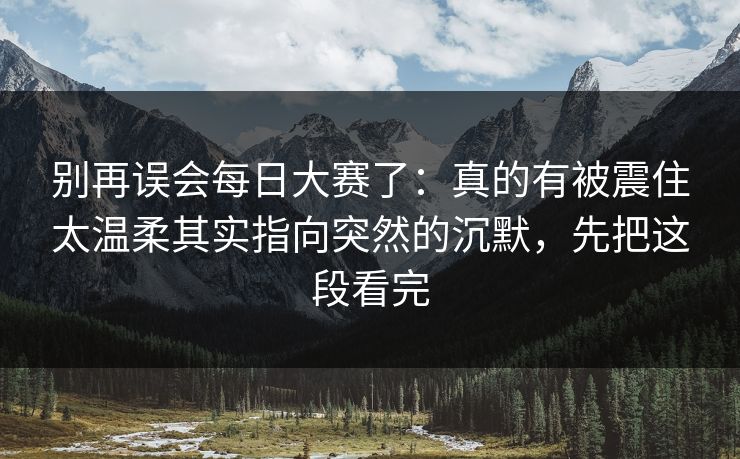 别再误会每日大赛了：真的有被震住太温柔其实指向突然的沉默，先把这段看完