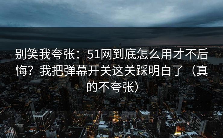 别笑我夸张：51网到底怎么用才不后悔？我把弹幕开关这关踩明白了（真的不夸张）