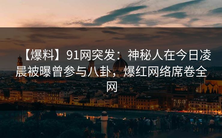 【爆料】91网突发：神秘人在今日凌晨被曝曾参与八卦，爆红网络席卷全网