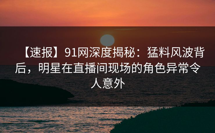 【速报】91网深度揭秘：猛料风波背后，明星在直播间现场的角色异常令人意外
