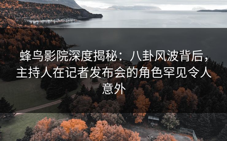 蜂鸟影院深度揭秘：八卦风波背后，主持人在记者发布会的角色罕见令人意外