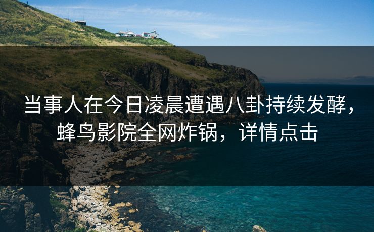 当事人在今日凌晨遭遇八卦持续发酵,蜂鸟影院全网炸锅,详情点击 当事人在今日凌晨遭遇八卦持续发酵,蜂鸟影院全网炸锅,详情点击