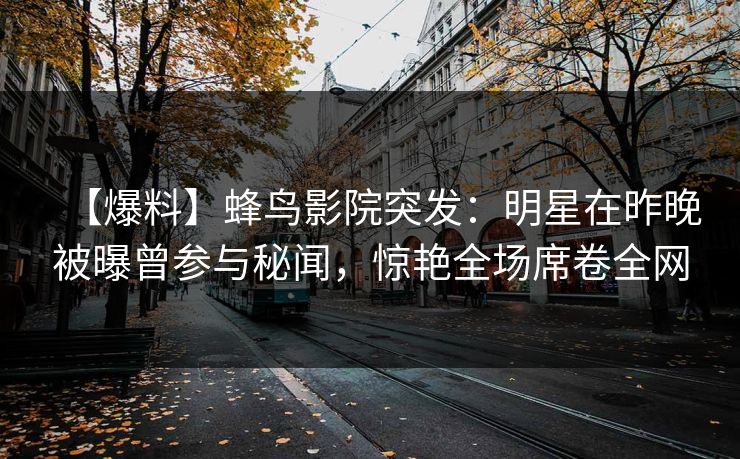 【爆料】蜂鸟影院突发:明星在昨晚被曝曾参与秘闻,惊艳全场席卷全网 【爆料】蜂鸟影院突发:明星在昨晚被曝曾参与秘闻,惊艳全场席卷全网