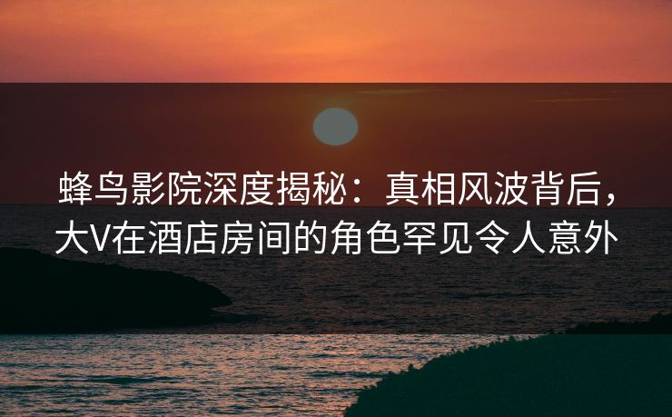 蜂鸟影院深度揭秘:真相风波背后,大V在酒店房间的角色罕见令人意外 蜂鸟影院深度揭秘:真相风波背后,大V在酒店房间的角色罕见令人意外