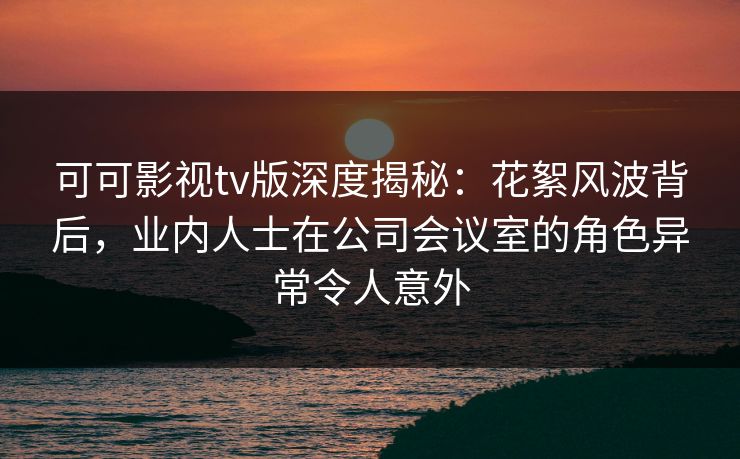 可可影视tv版深度揭秘:花絮风波背后,业内人士在公司会议室的角色异常令人意外 可可影视tv版深度揭秘:花絮风波背后,业内人士在公司会议室的角色异常令人意外