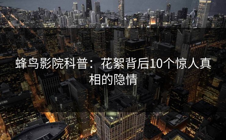 蜂鸟影院科普:花絮背后10个惊人真相的隐情 蜂鸟影院科普:花絮背后10个惊人真相的隐情