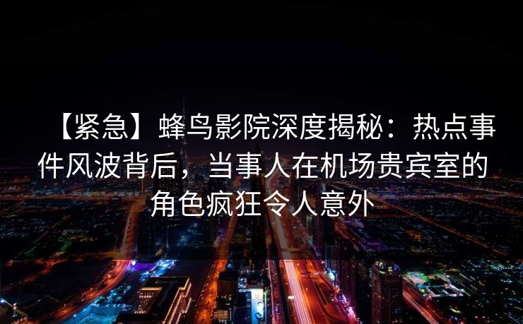 【紧急】蜂鸟影院深度揭秘:热点事件风波背后,当事人在机场贵宾室的角色疯狂令人意外 【紧急】蜂鸟影院深度揭秘:热点事件风波背后,当事人在机场贵宾室的角色疯狂令人意外
