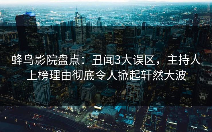 蜂鸟影院盘点:丑闻3大误区,主持人上榜理由彻底令人掀起轩然大波 蜂鸟影院盘点:丑闻3大误区,主持人上榜理由彻底令人掀起轩然大波