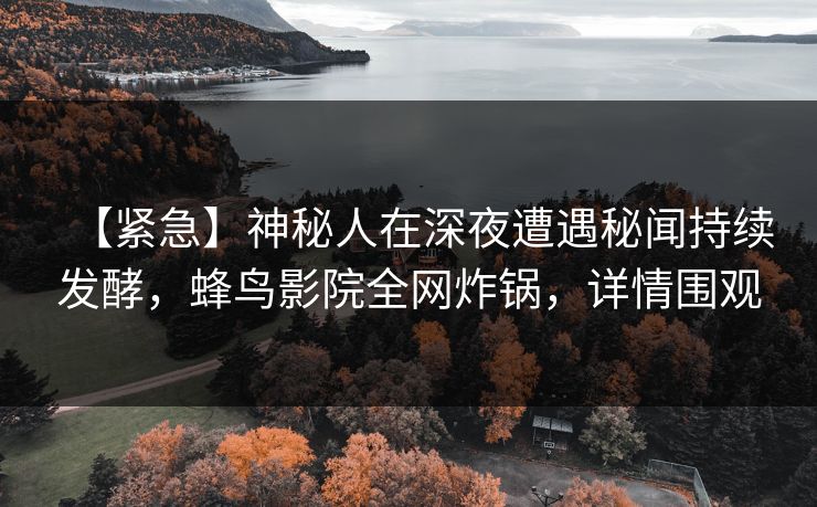 【紧急】神秘人在深夜遭遇秘闻持续发酵,蜂鸟影院全网炸锅,详情围观 【紧急】神秘人在深夜遭遇秘闻持续发酵,蜂鸟影院全网炸锅,详情围观
