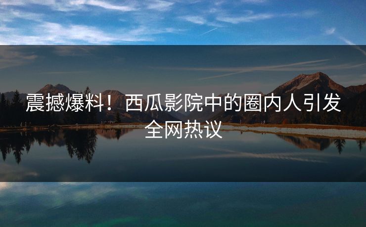 震撼爆料!西瓜影院中的圈内人引发全网热议 震撼爆料!西瓜影院中的圈内人引发全网热议
