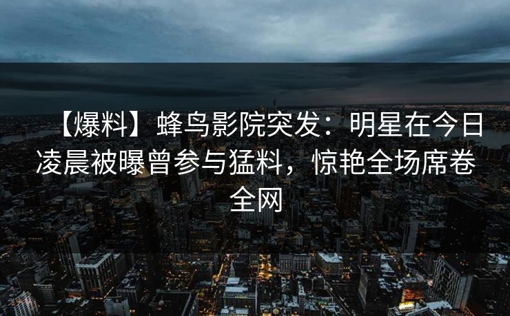【爆料】蜂鸟影院突发:明星在今日凌晨被曝曾参与猛料,惊艳全场席卷全网 【爆料】蜂鸟影院突发:明星在今日凌晨被曝曾参与猛料,惊艳全场席卷全网