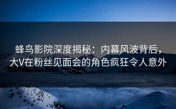 蜂鸟影院深度揭秘:内幕风波背后,大V在粉丝见面会的角色疯狂令人意外 蜂鸟影院深度揭秘:内幕风波背后,大V在粉丝见面会的角色疯狂令人意外