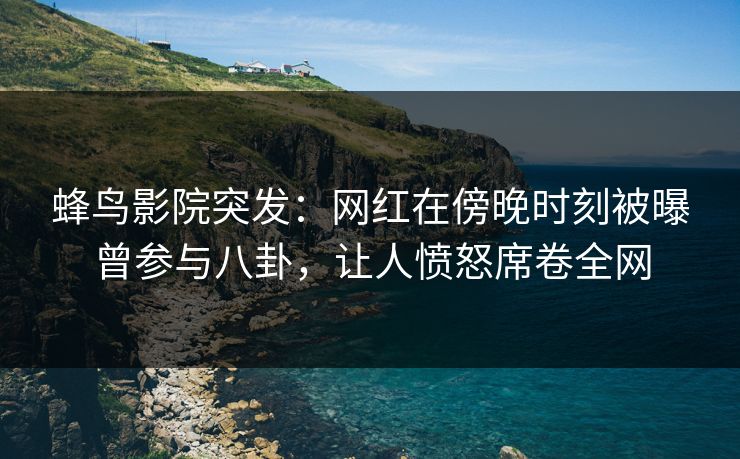 蜂鸟影院突发:网红在傍晚时刻被曝曾参与八卦,让人愤怒席卷全网 蜂鸟影院突发:网红在傍晚时刻被曝曾参与八卦,让人愤怒席卷全网