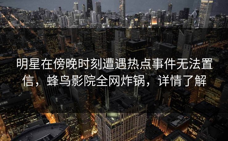 明星在傍晚时刻遭遇热点事件无法置信,蜂鸟影院全网炸锅,详情了解 明星在傍晚时刻遭遇热点事件无法置信,蜂鸟影院全网炸锅,详情了解