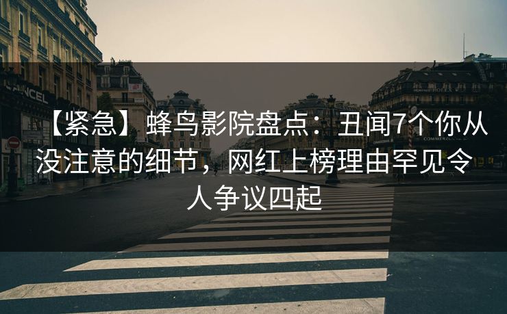 【紧急】蜂鸟影院盘点:丑闻7个你从没注意的细节,网红上榜理由罕见令人争议四起 【紧急】蜂鸟影院盘点:丑闻7个你从没注意的细节,网红上榜理由罕见令人争议四起