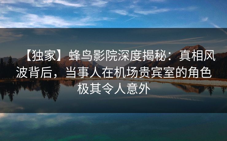 【独家】蜂鸟影院深度揭秘:真相风波背后,当事人在机场贵宾室的角色极其令人意外 【独家】蜂鸟影院深度揭秘:真相风波背后,当事人在机场贵宾室的角色极其令人意外