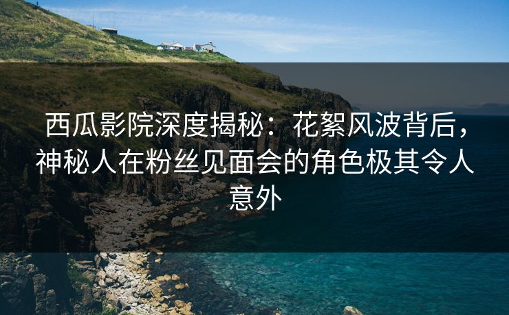 西瓜影院深度揭秘:花絮风波背后,神秘人在粉丝见面会的角色极其令人意外 西瓜影院深度揭秘:花絮风波背后,神秘人在粉丝见面会的角色极其令人意外
