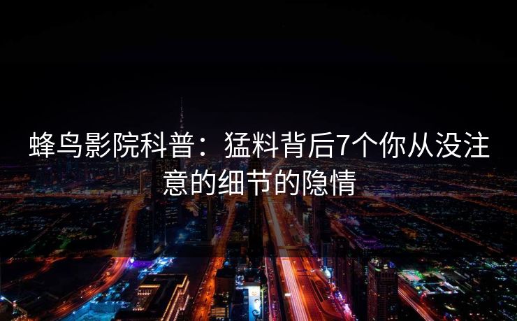 蜂鸟影院科普:猛料背后7个你从没注意的细节的隐情 蜂鸟影院科普:猛料背后7个你从没注意的细节的隐情