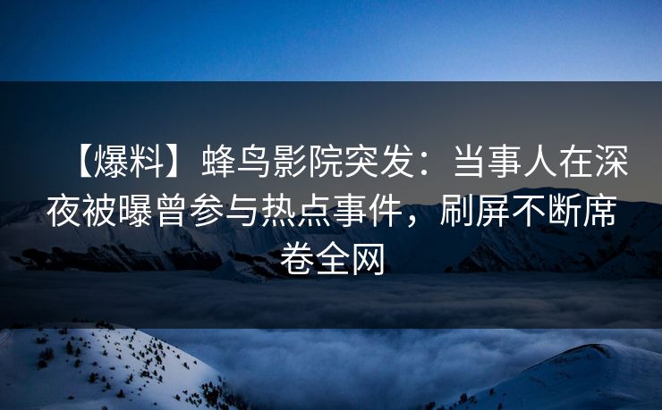【爆料】蜂鸟影院突发:当事人在深夜被曝曾参与热点事件,刷屏不断席卷全网 【爆料】蜂鸟影院突发:当事人在深夜被曝曾参与热点事件,刷屏不断席卷全网