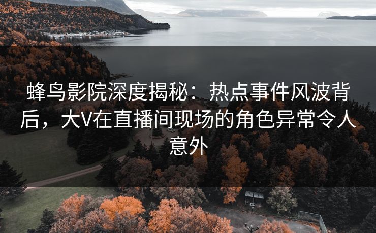 蜂鸟影院深度揭秘:热点事件风波背后,大V在直播间现场的角色异常令人意外 蜂鸟影院深度揭秘:热点事件风波背后,大V在直播间现场的角色异常令人意外