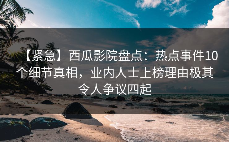 【紧急】西瓜影院盘点:热点事件10个细节真相,业内人士上榜理由极其令人争议四起 【紧急】西瓜影院盘点:热点事件10个细节真相,业内人士上榜理由极其令人争议四起
