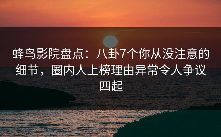蜂鸟影院盘点:八卦7个你从没注意的细节,圈内人上榜理由异常令人争议四起 蜂鸟影院盘点:八卦7个你从没注意的细节,圈内人上榜理由异常令人争议四起