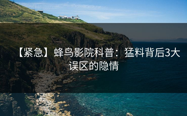 【紧急】蜂鸟影院科普:猛料背后3大误区的隐情 【紧急】蜂鸟影院科普:猛料背后3大误区的隐情
