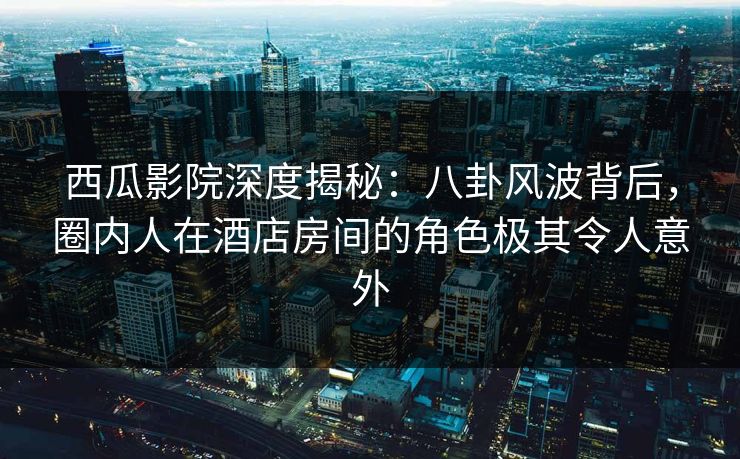 西瓜影院深度揭秘:八卦风波背后,圈内人在酒店房间的角色极其令人意外 西瓜影院深度揭秘:八卦风波背后,圈内人在酒店房间的角色极其令人意外