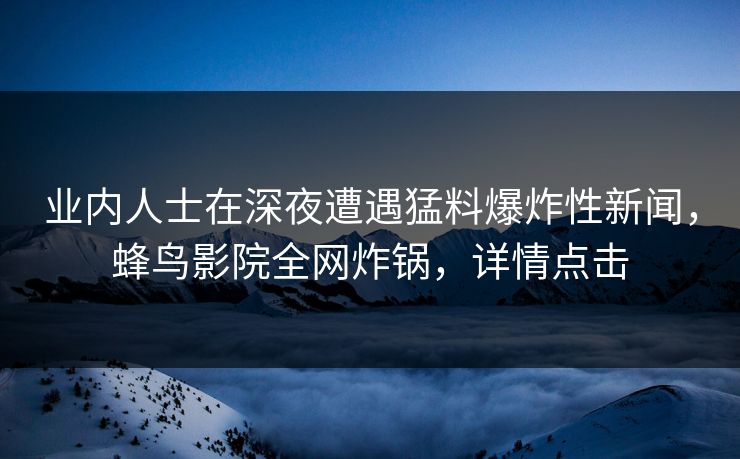 业内人士在深夜遭遇猛料爆炸性新闻,蜂鸟影院全网炸锅,详情点击 业内人士在深夜遭遇猛料爆炸性新闻,蜂鸟影院全网炸锅,详情点击