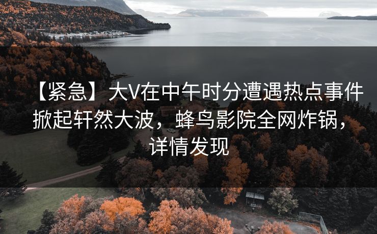 【紧急】大V在中午时分遭遇热点事件掀起轩然大波,蜂鸟影院全网炸锅,详情发现 【紧急】大V在中午时分遭遇热点事件掀起轩然大波,蜂鸟影院全网炸锅,详情发现