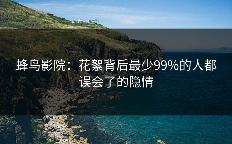 蜂鸟影院:花絮背后最少99%的人都误会了的隐情 蜂鸟影院:花絮背后最少99%的人都误会了的隐情
