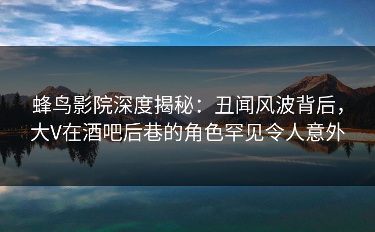 蜂鸟影院深度揭秘:丑闻风波背后,大V在酒吧后巷的角色罕见令人意外 蜂鸟影院深度揭秘:丑闻风波背后,大V在酒吧后巷的角色罕见令人意外