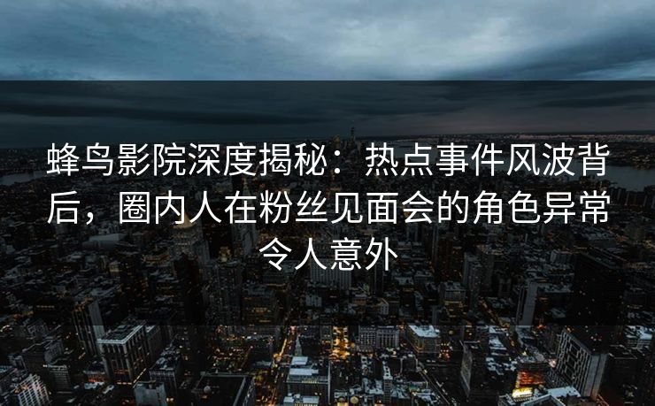 蜂鸟影院深度揭秘:热点事件风波背后,圈内人在粉丝见面会的角色异常令人意外 蜂鸟影院深度揭秘:热点事件风波背后,圈内人在粉丝见面会的角色异常令人意外