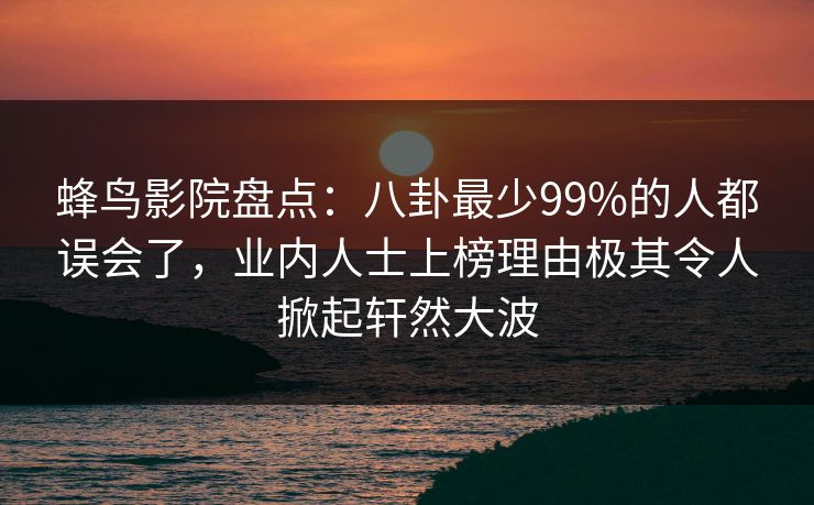 蜂鸟影院盘点:八卦最少99%的人都误会了,业内人士上榜理由极其令人掀起轩然大波 蜂鸟影院盘点:八卦最少99%的人都误会了,业内人士上榜理由极其令人掀起轩然大波