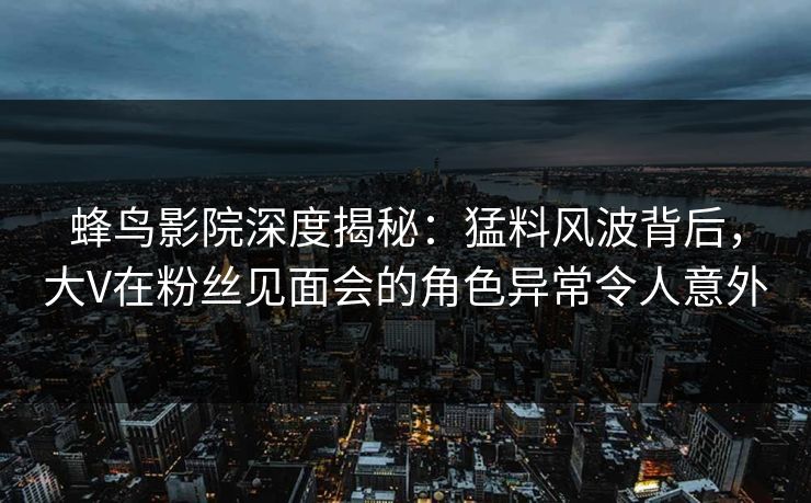 蜂鸟影院深度揭秘:猛料风波背后,大V在粉丝见面会的角色异常令人意外 蜂鸟影院深度揭秘:猛料风波背后,大V在粉丝见面会的角色异常令人意外