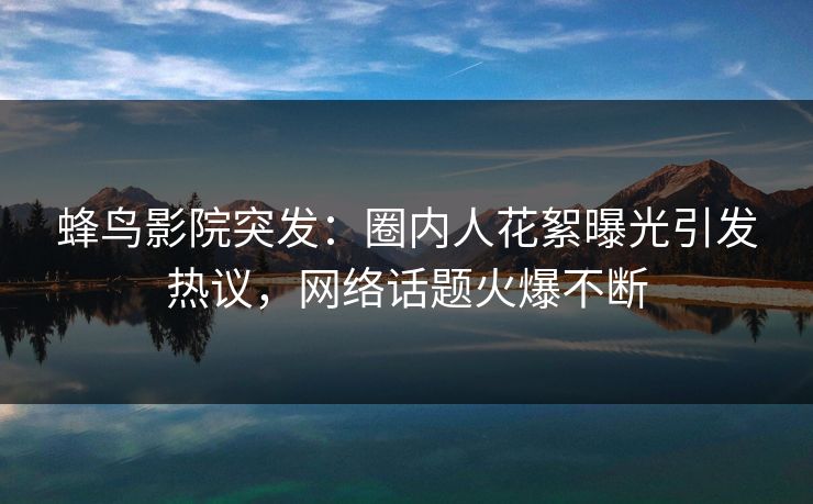 蜂鸟影院突发:圈内人花絮曝光引发热议,网络话题火爆不断 蜂鸟影院突发:圈内人花絮曝光引发热议,网络话题火爆不断