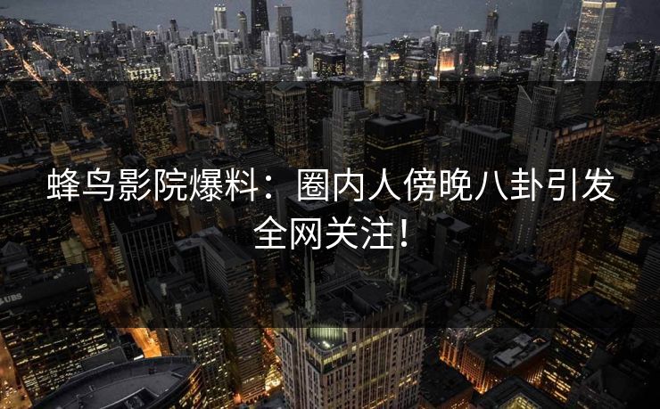 蜂鸟影院爆料:圈内人傍晚八卦引发全网关注! 蜂鸟影院爆料:圈内人傍晚八卦引发全网关注!