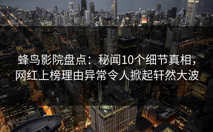 蜂鸟影院盘点：秘闻10个细节真相，网红上榜理由异常令人掀起轩然大波