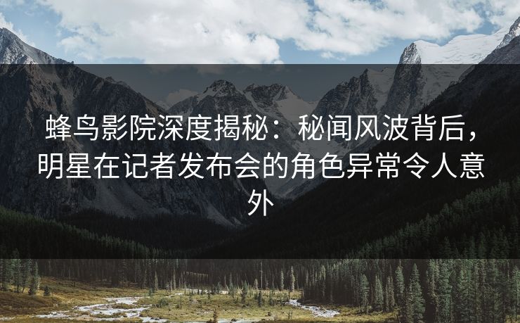 蜂鸟影院深度揭秘：秘闻风波背后，明星在记者发布会的角色异常令人意外