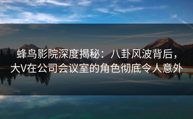 蜂鸟影院深度揭秘：八卦风波背后，大V在公司会议室的角色彻底令人意外